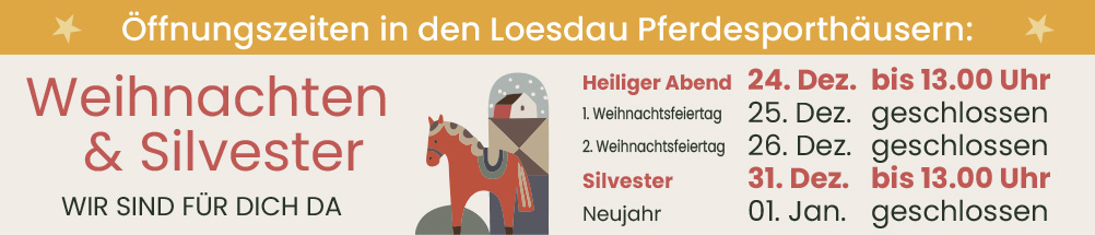 Öffnungszeiten in den Loesdau Pferdesporthäusern. Weihnachten und Silvester wir sind für dich da. 24. Dezember bis 13:00 Uhr. 31. Dezember bis 13:00 Uhr.